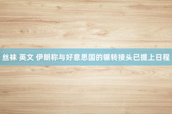 丝袜 英文 伊朗称与好意思国的辗转接头已提上日程