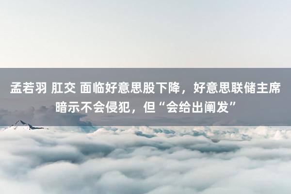 孟若羽 肛交 面临好意思股下降，好意思联储主席暗示不会侵犯，但“会给出阐发”