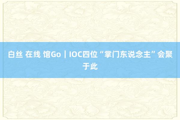 白丝 在线 馆Go｜IOC四位“掌门东说念主”会聚于此
