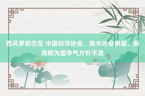 西风萝莉恋足 中国拍浮协会、跳水协会换届，新周期为国争气方针不变