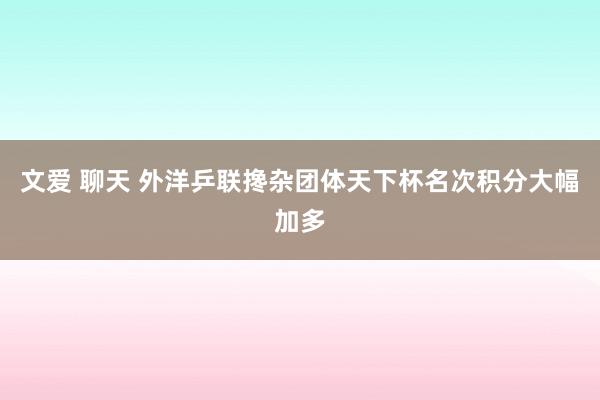 文爱 聊天 外洋乒联搀杂团体天下杯名次积分大幅加多