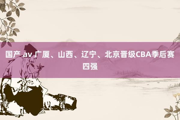国产 av 广厦、山西、辽宁、北京晋级CBA季后赛四强