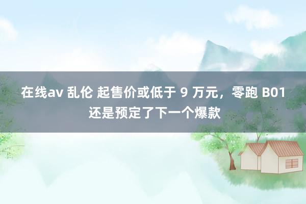 在线av 乱伦 起售价或低于 9 万元，零跑 B01 还是预定了下一个爆款