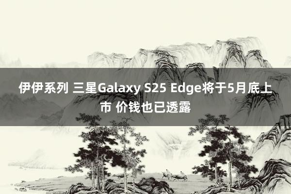 伊伊系列 三星Galaxy S25 Edge将于5月底上市 价钱也已透露