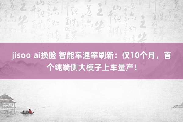 jisoo ai换脸 智能车速率刷新：仅10个月，首个纯端侧大模子上车量产！