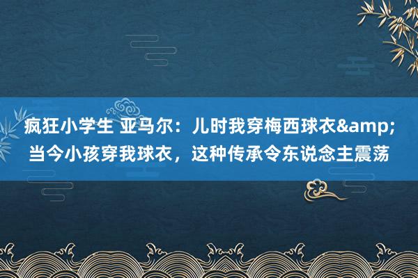疯狂小学生 亚马尔：儿时我穿梅西球衣&当今小孩穿我球衣，这种传承令东说念主震荡