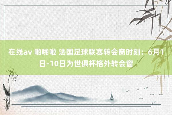 在线av 啪啪啦 法国足球联赛转会窗时刻：6月1日-10日为世俱杯格外转会窗