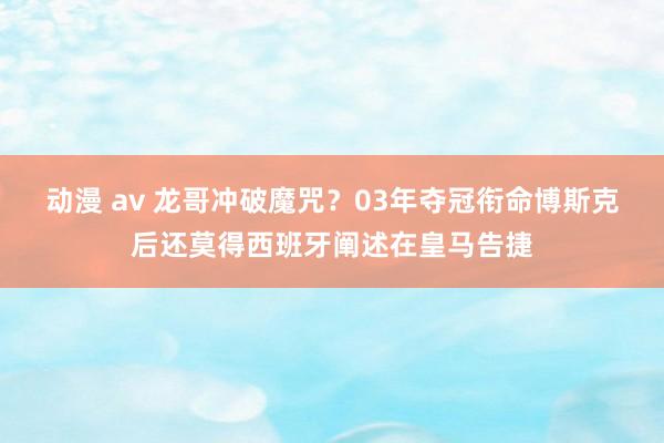 动漫 av 龙哥冲破魔咒？03年夺冠衔命博斯克后还莫得西班牙阐述在皇马告捷
