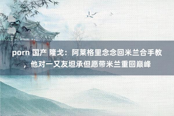 porn 国产 隆戈：阿莱格里念念回米兰合手教，他对一又友坦承但愿带米兰重回巅峰