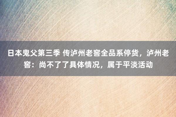 日本鬼父第三季 传泸州老窖全品系停货，泸州老窖：尚不了了具体情况，属于平淡活动