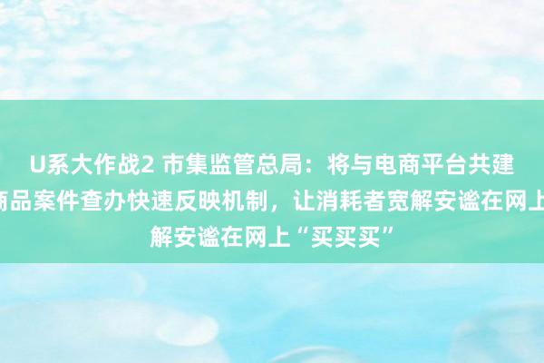U系大作战2 市集监管总局：将与电商平台共建网罗侵权商品案件查办快速反映机制，让消耗者宽解安谧在网上“买买买”