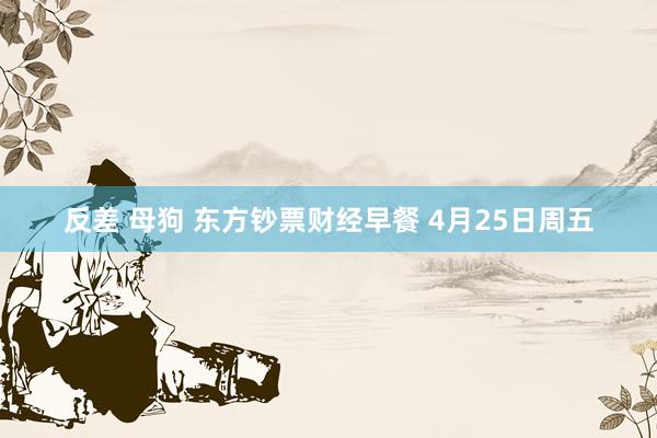 反差 母狗 东方钞票财经早餐 4月25日周五