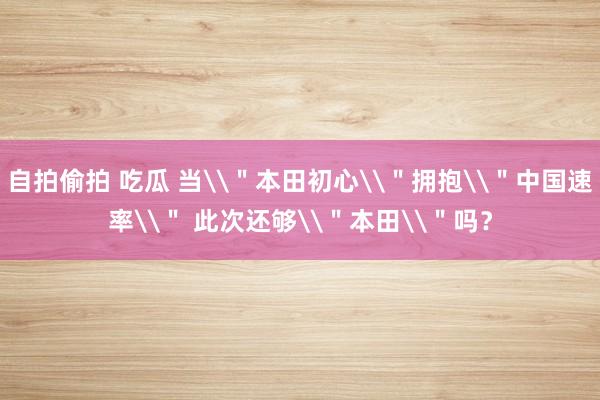 自拍偷拍 吃瓜 当\＂本田初心\＂拥抱\＂中国速率\＂ 此次还够\＂本田\＂吗？