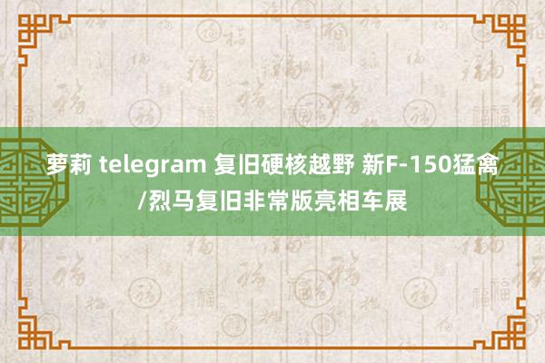 萝莉 telegram 复旧硬核越野 新F-150猛禽/烈马复旧非常版亮相车展