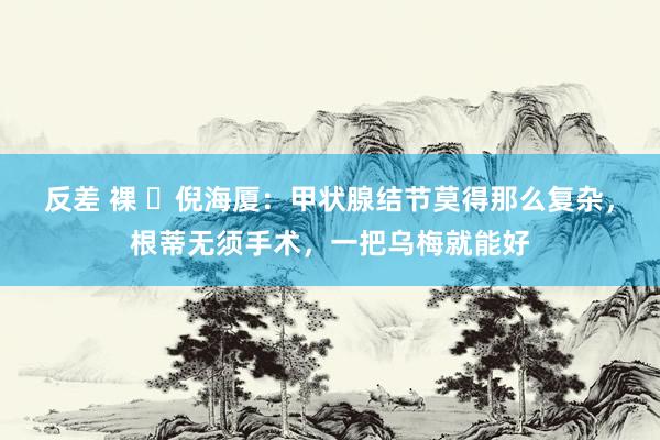 反差 裸 ​倪海厦：甲状腺结节莫得那么复杂，根蒂无须手术，一把乌梅就能好