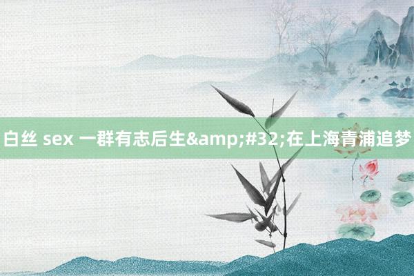 白丝 sex 一群有志后生&#32;在上海青浦追梦