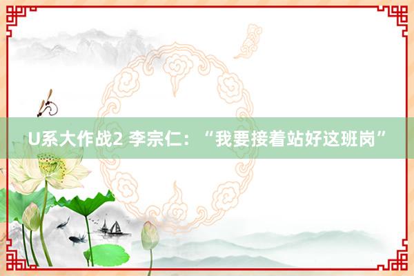 U系大作战2 李宗仁：“我要接着站好这班岗”