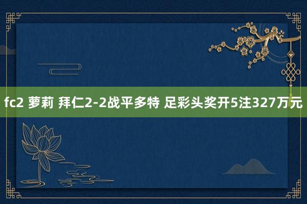 fc2 萝莉 拜仁2-2战平多特 足彩头奖开5注327万元