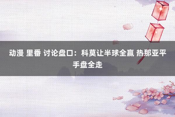动漫 里番 讨论盘口：科莫让半球全赢 热那亚平手盘全走